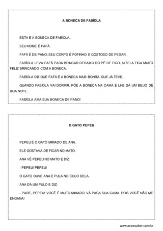 www.acessaber.com.br
A BONECA DE FABÍOLA
ESTA É A BONECA DE FABÍOLA.
SEU NOME É FAFÁ.
FAFÁ É DE PANO, SEU CORPO É FOFINHO E GOSTOSO DE PEGAR.
FABÍOLA LEVA FAFÁ PARA BRINCAR DEBAIXO DO PÉ DE FIGO. ALÍ ELA FICA MUITO
FELIZ BRINCANDO COM A BONECA.
FABÍOLA DIZ QUE FAFÁ É A BONECA MAIS BONITA QUE JÁ TEVE.
QUANDO FABÍOLA VAI DORMIR, PÕE A BONECA NA CAMA E LHE DÁ UM BEIJO DE
BOA NOITE.
FABÍOLA AMA SUA BONECA DE PANO!
O GATO PEPEU
PEPEU É O GATO MIMADO DE ANA.
ELE GOSTAVA DE FICAR NO MATO.
ANA VÊ PEPEU NO MATO E DIZ:
- PEPEU! PEPEU!
O GATO OUVE ANA E PULA NO COLO DELA.
ANA DÁ UM PULO E DIZ:
- PARE, PEPEU! VOCÊ É MUITO MIMADO. VÁ PARA SUA CAMA, POIS VOCÊ NÃO ME
ENGANA!
 