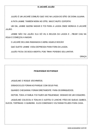 www.acessaber.com.br
O JACARÉ JULIÃO
JULIÃO É UM JACARÉ COMILÃO QUE VIVE NA LAGOA DO SÍTIO DE DONA JULIANA.
A PATA JANINE TAMBÉM MORA NO SÍTIO, MAS É MUITO ESPERTA!
UM DIA, JANINE QUERIA NADAR E FOI PARA A LAGOA ONDE MORAVA O JACARÉ
JULIÃO.
JANINE NÃO VIU JULIÃO. ELA SÓ VIU A BELEZA DA LAGOA E ...TIBUM! CAIU NA
ÁGUA E COMEÇOU A NADAR.
O JACARÉ DEU UMA RABANADA E ABRIU AQUELE BOCÃO!
QUE SUSTO! JANINE VOOU DEPRESSA PARA FORA DA LAGOA.
JULIÃO FICOU DE BOCA ABERTA, POIS TINHA PERDIDO SEU JANTAR.
GRAÇA
PEQUENIQUE NO PARQUE
JAQUELINE E ROQUE SÃO IRMÃOS.
SÁBADO ELES FORAM AO PARQUE COM SEUS PAIS.
QUANDO CHEGARAM, FORAM DIRETAMENTE PARA OS BRINQUEDOS.
DEPOIS, TODA A FAMÍLIA FOI FAZER UM PIQUENIQUE DEBAIXO DE UM COQUEIRO.
JAQUELINE COLOCOU A TOALHA E AJEITOU O LANCHE: PÃES DE QUEIJO, QUIBES,
SUCOS, TORTINHAS E QUINDINS. ELES COMERAM E VOLTARAM FELIZES PARA CASA.
 