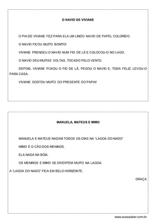 www.acessaber.com.br
O NAVIO DE VIVIANE
O PAI DE VIVIANE FEZ PARA ELA UM LINDO NAVIO DE PAPEL COLORIDO.
O NAVIO FICOU MUITO BONITO!
VIVIANE PRENDEU O NAVIO NUM FIO DE LÃ E COLOCOU-O NO LAGO.
O NAVIO DEU MUITAS VOLTAS, TOCADO PELO VENTO.
DEPOIS, VIVIANE PUXOU O FIO DE LÃ, PEGOU O NAVIO E, TODA FELIZ, LEVOU-O
PARA CASA.
VIVIANE GOSTOU MUITO DO PRESENTE DO PAPAI!
MANUELA, MATEUS E MIMO
MANUELA E MATEUS NADAM TODOS OS DIAS NA “LAGOA DO NADO”
MIMO É O CÃO DOS MENINOS.
ELA NADA NA BÓIA.
OS MENINOS E MIMO SE DIVERTEM MUITO NA LAGOA.
A “LAGOA DO NADO” FICA EM BELO HORIZONTE.
GRAÇA
 