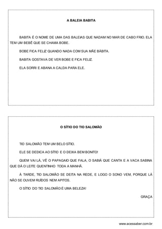 www.acessaber.com.br
A BALEIA BABITA
BABITA É O NOME DE UMA DAS BALEIAS QUE NADAM NO MAR DE CABO FRIO. ELA
TEM UM BEBÊ QUE SE CHAMA BOBE.
BOBE FICA FELIZ QUANDO NADA COM SUA MÃE BÁBITA.
BABITA GOSTAVA DE VER BOBE E FICA FELIZ.
ELA SORRI E ABANA A CALDA PARA ELE.
O SÍTIO DO TIO SALOMÃO
TIO SALOMÃO TEM UM BELO SÍTIO.
ELE SE DEDICA AO SÍTIO E O DEIXA BEM BONITO!
QUEM VAI LÁ, VÊ O PAPAGAIO QUE FALA, O SABIÁ QUE CANTA E A VACA SABINA
QUE DÁ O LEITE QUENTINHO TODA A MANHÃ.
À TARDE, TIO SALOMÃO SE DEITA NA REDE, E LOGO O SONO VEM, PORQUE LÁ
NÃO SE OUVEM RUÍDOS NEM APITOS.
O SÍTIO DO TIO SALOMÃO É UMA BELEZA!
GRAÇA
 