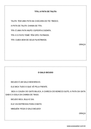 www.acessaber.com.br
TITA, A PATA DE TALITA
TALITA TEM UMA PATA NA CHÁCARA DO TIO TINOCO.
A PATA DE TALITA CHAMA-SE TITA.
TITA É UMA PATA MUITO ESPERTA E BONITA.
TITA E O PATO TOMÉ TÊM OITO PATINHOS.
TITA CUIDA BEM DE SEUS FILHOTINHOS.
GRAÇA
O GALO BICUDO
BICUDO É UM GALO BEM BRAVO.
ELE BICA TUDO O QUE VÊ PELA FRENTE.
BICA A CAUDA DO GATO BILUCA, A CARECA DO BONECO GUTO, A PATA DA GATA
GABI E A GOLA DA CAMISA DE TIAGO.
BICUDO BICA, BULA E SAI.
ELE VAI DEPRESSA PARA O MATO.
NINGUÉM PEGA O GALO BICUDO!
GRAÇA
 
