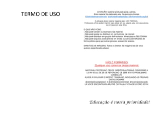 ATENÇÃO: Material produzido para a venda.
Este material foi elaborado pela Equipe Anos Iniciais
(@atividadesanosiniciais @atividadesadaptadas1 @vivamaiseducação)
A utilização deste material é apenas para USO PESSOAL.
Professores e Pais podem imprimir para utilizar em sua sala de aula, com seus alunos,
ou em casa com seus filhos.
O QUE NÃO PODE:
͈ Não pode vender ou revender este material;
͈ Não pode postar ou distribuir em nenhum site na internet;
͈ Não pode distribuir em grupos de Facebook, WhatsApp ou TELEGRAM
͈ Não pode arquivar publicamente em drives ou outros semelhantes de
forma pública para que outras pessoas possam ter acesso.
DIREITOS DE IMAGENS. Todos os direitos de imagens são de seus
autores especificados abaixo:
NÃO É PERMITIDO
Qualquer uso comercial desse material.
MATERIAL PROTEGIDO PELOS DIREITOS AUTORAIS CONFORME A
LEI Nº 9.610, DE 19 DE FEVEREIRO DE 1998. EVITE PROBLEMAS
JURÍDICOS!
AJUDE A DIVULGAR O NOSSO TRABALHO, INDICANDO AS PÁGINAS
DO INSTAGRAM:
@atividadesadaptadas1 e @atividadesanosiniciais @vivamaiseducação
LÁ VOCÊ ENCONTRARÁ MUITAS OUTRAS ATIVIDADES COMO ESTA!
Educação é nossa prioridade!
TERMO DE USO
 