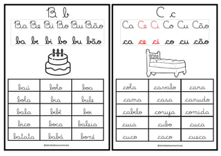 @atividadesanosiniciais
B b
Ba Be Bi Bo Bu Bão
ba be bi bo bu bão
baú bolo boa
bola bia bule
bala bebê boi
bico boca baleia
batata babá boné
C c
Ca Ce Ci Co Cu Cão
ca ce ci co cu cão
@atividadesanosiniciais
cola cavalo cara
cama casa canudo
cabelo coruja comida
cuia cubo cuca
cuco caco cueca
 