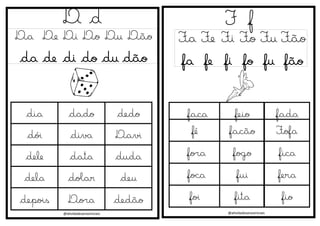 @atividadesanosiniciais
D d
Da De Di Do Du Dão
da de di do du dão
F f
Fa Fe Fi Fo Fu Fão
fa fe fi fo fu fão
@atividadesanosiniciais
dia dado dedo
dói diva Davi
dele data duda
dela dolar deu
depois Dora dedão
faca feio fada
fé facão Fofa
fora fogo fica
foca fui fera
foi fita fio
 