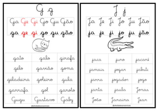 @atividadesanosiniciais
G g
Ga Ge Gi Go Gu Gão
ga ge gi go gu gão
J j
Ja Je Ji Jo Ju Jão
ja je ji jo ju jão
@atividadesanosiniciais
gato galo girafa
gelo gavião goma
geladeira goleiro gula
garrafa gol garoto
Gugu Gustavo Gaby
jaca juro jacaré
jamais jogar jabuti
jarra jogador jogo
janta jaula Jonas
João Janaina Jean
 