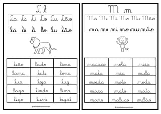 @atividadesanosiniciais
L l
La Le Li Lo Lu Lão
la le li lo lu lão
M m
Ma Me Mi Mo Mu Mão
ma me mi mo mu mão
@atividadesanosiniciais
leão lado lima
lama leite lona
lua loja luz
lago lindo lixa
lego luva legal
macaco mola meia
mala mia mula
moeda moto moda
maca mato mata
mano maluco melão
 
