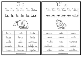@atividadesanosiniciais
T t
Ta Te Ti To Tu Tão
ta te ti to tu tão
V v
Va Ve Vi Vo Vu Vão
va ve vi vo vu vão
@atividadesanosiniciais
tatu tati tudo
taco toca todo
talo teto tomate
tapete time telefone
tapa terra tijolo
vaca vela você
vovô vovó vale
vida vai veneno
violeta veia vida
vila voto violão
 