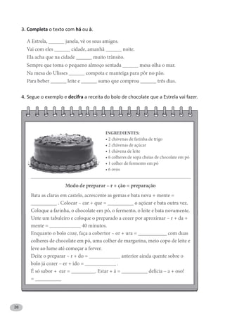26
3. Completa o texto com há ou à.
A Estrela, ______ janela, vê os seus amigos.
Vai com eles ______ cidade, amanhã ______ noite.
Ela acha que na cidade ______ muito trânsito.
Sempre que toma o pequeno almoço sentada ______ mesa olha o mar.
Na mesa do Ulisses ______ compota e manteiga para pôr no pão.
Para beber ______ leite e ______ sumo que comprou ______ três dias.
4. Segue o exemplo e decifra a receita do bolo de chocolate que a Estrela vai fazer.
Modo de preparar – r + ção = preparação
Bata as claras em castelo, acrescente as gemas e bata nova + mente =
__________ . Colocar – car + que = __________ o açúcar e bata outra vez.
Coloque a farinha, o chocolate em pó, o fermento, o leite e bata novamente.
Unte um tabuleiro e coloque o preparado a cozer por aproximar – r + da +
mente = ____________ 40 minutos.
Enquanto o bolo coze, faça a cobertor – or + ura = ___________ com duas
colheres de chocolate em pó, uma colher de margarina, meio copo de leite e
leve ao lume até começar a ferver.
Deite o preparar – r + do = ____________ anterior ainda quente sobre o
bolo já cozer – er + ido = ____________ .
É só sabor + ear = _________. Estar + á = __________ delícia – a + oso!
= __________
INGREDIENTES:
 