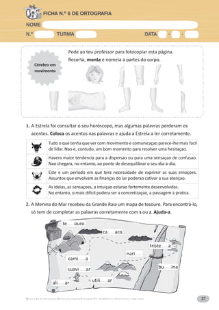 NOME
N.º TURMA DATA - -
A Grande Aventura Português 4.° ano Autoria: Rafael Pereira e Tiago Castro 27
FICHA N.º 6 DE ORTOGRAFIA
Pede ao teu professor para fotocopiar esta página.
Recorta, monta e nomeia a partes do corpo.
Cérebro em
movimento
ali____ar
suavi____ar
utili____ar
nari____
bu____ina
triste____a
ca____aco
te____ouro
cami____a
1. A Estrela foi consultar o seu horóscopo, mas algumas palavras perderam os
acentos. Coloca os acentos nas palavras e ajuda a Estrela a ler corretamente.
2. A Menina do Mar recebeu da Grande Raia um mapa de tesouro. Para encontrá-lo,
só tem de completar as palavras corretamente com s ou z. Ajuda-a.
Tudo o que tenha que ver com movimento e comunicaçao parece-lhe mais facil
de lidar. Nao e, contudo, um bom momento para resolver uma hesitaçao.
Havera maior tendencia para a dispersao ou para uma sensaçao de confusao.
Nao chegara, no entanto, ao ponto de desequilibrar o seu dia-a-dia.
Este e um período em que tera necessidade de exprimir as suas emoçoes.
Assuntos que envolvam as finanças do lar poderao cativar a sua atençao.
As ideias, as sensaçoes, a intuiçao estarao fortemente desenvolvidas.
No entanto, o mais dificil podera ser a concretizaçao, a passagem a pratica.
 
