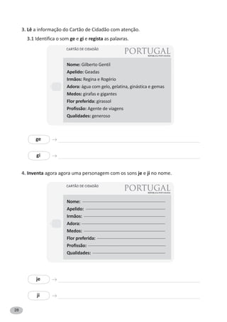 28
3. Lê a informação do Cartão de Cidadão com atenção.
3.1 Identifica o som ge e gi e regista as palavras.
4. Inventa agora agora uma personagem com os sons je e ji no nome.
Nome: Gilberto Gentil
Apelido: Geadas
Irmãos: Regina e Rogério
Adora: água com gelo, gelatina, ginástica e gemas
Medos: girafas e gigantes
Flor preferida: girassol
Profissão: Agente de viagens
Qualidades: generoso
ge
je
gi
ji
Nome: --------------------------------------------------------------------------
Apelido: -----------------------------------------------------------------------
Irmãos: ----------------------------------------------------------------------------
Adora: ------------------------------------------------------------------------------
Medos: ----------------------------------------------------------------------------
Flor preferida: -------------------------------------------------------------
Profissão: ----------------------------------------------------------------------------
Qualidades: -----------------------------------------------------------------
 
