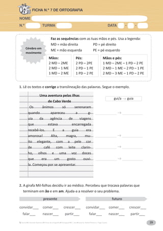 NOME
N.º TURMA DATA - -
A Grande Aventura Português 4.° ano Autoria: Rafael Pereira e Tiago Castro 29
FICHA N.º 7 DE ORTOGRAFIA
Faz as sequências com as tuas mãos e pés. Usa a legenda:
MD = mão direita PD = pé direito
ME = mão esquerda PE = pé esquerdo
Cérebro em
movimento
Mãos:
2 MD – 2ME
2 MD – 1 ME
1 MD – 2 ME
Pés:
2 PD – 2PE
2 PD – 1 PE
1 PD – 2 PE
Mãos e pés:
1 MD – 2ME – 1 PD – 2 PE
2 MD – 1 ME – 2 PD – 1 PE
2 MD – 3 ME – 1 PD – 2 PE
1. Lê os textos e corrige a translineação das palavras. Segue o exemplo.
2. A girafa Mil-folhas decidiu ir ao médico. Percebeu que trocava palavras que
terminam em ão e em am. Ajuda-a a resolver o seu problema.
Uma aventura pelas ilhas
de Cabo Verde
Os ânimos só serenaram
quando apareceu a g-
uia da agência de viagens
que estava encarregada
recebê-los. E a guia era
amorosa! Alta, magra, mu-
ito elegante, com a pele cor
de café com leite clarin-
ho, olhos e uma voz doces
que era um gosto ouvi-
la. Começou por se apresentar.
convidar___ comer___ crescer___
falar___ nascer___ partir___
convidar___ comer___ crescer___
falar___ nascer___ partir___
presente futuro
gui/a guia
 