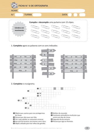 NOME
N.º TURMA DATA - -
A Grande Aventura Português 4.° ano Autoria: Rafael Pereira e Tiago Castro 31
FICHA N.º 8 DE ORTOGRAFIA
Compõe e decompõe uma pulseira com 15 clipes.
Cérebro em
movimento
1. Completa agora as palavras com os sons indicados
lh
ç
r
nh
rr
ss
V
S -
P
M
C
-
-A
G -
-
2. Completa o crucigrama.
Objeto que usamos para nos protegermos
da chuva.
Pessoa que não ouve nem fala.
Flor cujas pétalas se costumam arrancar.
Ave que faz buracos nas árvores com o bico.
Objeto utilizado para tirar rolhas das garrafas.
Mulher do visconde.
Fenómeno atmosférico multicolor que
ocorre em dias de chuva.
Segundo dia da semana.
Pessoa que vigia as florestas.
1
2
3
4
5
6
7
8
9
9
7
6
5
4
3
2
1
8
mi______o so______a
ma______o
pa______o po______o
ma______a ca______o
mo______o co______o
mi______o so______a
ma______a ca______o
mo______o co______o
pa______o po______o
ma______o
 