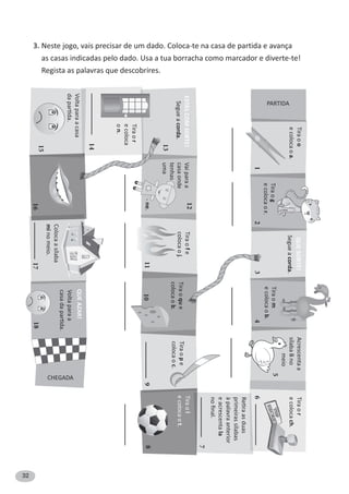 32
Segueacorda.
Segueacorda.
PARTIDA
Tiraoo
ecolocaoa.
Acrescentaa
sílabalino
meio
Tiraor
ecolocach.
ReƟraasduas
primeirassílabas
àpalavraanterior
eacrescentala
noﬁnal.
Tiraog
ecolocaor.
Tiraom
ecolocaob.
QUESORTE!
1234
5
6
7
CHEGADA
Colocaasílaba
minomeio.
Voltaparaa
casadaparƟda.
161817
Segueacorda.
Tiraol
ecolocaot.Tiraope
colocaoc.
Tiraoque
colocaob.
Tiraofe
colocaoj.
Tiraor
ecoloca
on.
Vaiparaa
casaonde
tenhas
uma
891011
12
13
14
Voltaparaacasa
daparƟda.
15
ESTÁSCOMSORTE!
QUEAZAR!
-ne.
3. Neste jogo, vais precisar de um dado. Coloca-te na casa de partida e avança
as casas indicadas pelo dado. Usa a tua borracha como marcador e diverte-te!
Regista as palavras que descobrires.
 