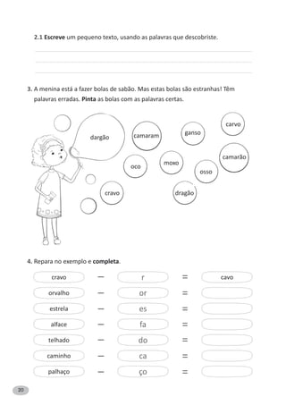 20
2.1 Escreve um pequeno texto, usando as palavras que descobriste.
3. A menina está a fazer bolas de sabão. Mas estas bolas são estranhas! Têm
palavras erradas. Pinta as bolas com as palavras certas.
4. Repara no exemplo e completa.
dargão
cravo
oco
dragão
osso
camarão
moxo
ganso
carvo
camaram
cravo r–
–
–
–
–
–
–
=
=
=
=
=
=
=
cavo
or
es
fa
do
ca
ço
orvalho
estrela
alface
telhado
caminho
palhaço
 