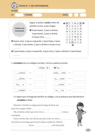 NOME
N.º TURMA DATA - -
A Grande Aventura Português 4.° ano Autoria: Rafael Pereira e Tiago Castro 21
FICHA N.º 3 DE ORTOGRAFIA
Segue as pistas e junta à letra de
partida a outra a que chegas.
1. 4 para baixo, 3 para a direita,
2 para baixo, 2 para a direita
e 6 para cima ___________
Cérebro em
movimento
D F T M X O
M E X A Z B
H L F H E N
N S A O S H
I I V T G H
J E Z M D R
S U E A T D
F G C U S G
2. 4 para cima, 2 para a esquerda, 1 para baixo, 2 para
a direita, 2 para baixo, 2 para a direita e 4 para cima
___________
3. 5 para baixo, 4 para a esquerda, 3 para cima, 2 para a direita e 4 para baixo
___________
1. Completa com os códigos corretos. Forma a palavra correta.
1.1 Agora que conseguiste decifrar os códigos, usa as palavras que descobriste e
completa o texto.
Quando a Estrela se magoa precisa logo de fazer um _______________________,
pois tem sempre muito ____________________________.
Ela costuma contar que uma vez se ____________________________ e nunca
conseguiu ____________________________.
Nesse mesmo dia, um dia de azar por certo, ao virar a ______________________
encontrou um amigo que trocava todas as palavras. Parecia
____________________________. Ficou ____________________________ e foi atrás dele.
______urativo
______eimou
lou______o
______uidado
malu______inho
es______rever
______uriosa
es______ina
código: c qu
1 3
2
1
2
3
 