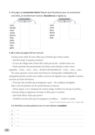 22
2. Vais jogar ao acrescentar letras! Repara que há palavras que, ao acrescentar
uma letra, se transformam noutras. Descobre-as e regista-as.
3. Lê o texto da página 64 teu manual.
Começa num sótão de uma velha casa a história que vamos contar.
– Está frio, hoje! A quantos estamos?
– O cuco do relógio sabe. Deem-lhe corda que ele diz – lembra outra voz.
– Neste momento são precisamente nove horas, treze minutos e vinte e cinco
segundos… Cucu… cucu… cucu… do dia 24 de dezembro de… Cucu… cucu… cucu…
De caixas, gavetas e arcas saem mais bonecos e brinquedos. Soldadinhos de
espingarda partida, cavalos sem orelhas, macacos de algodão com o algodão à mostra,
acorrem ao choro da boneca.
– É ela que não acredita que já ninguém a quer – diz o palhaço amolgado.
Mas o urso de peluche cor de canela fala para a boneca:
– Estou, daqui, a ver a máquina de costura antiga. Lembrei-me de que tu podias…
A boneca limpa as lágrimas e levanta os olhos para o ursinho:
– Que linda ideia! Achas que posso?
– Também me dava jeito que me pregasses as orelhas… – lembra o cavalo.
António Torrado, Dezembro à porta, ASA, 3.ª edição, 2008.
caro
bando
cavo
moro
banco
fase
pato
teme
lava
gato
acrescentar
r
acrescentar
l
caro
cima
foco
fecha
pano
atas
s
ss
ç
c
x
3.1 Identifica no texto palavras com os sons abaixo e completa.
 