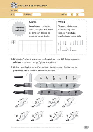 NOME
N.º TURMA DATA - -
A Grande Aventura Português 4.° ano Autoria: Rafael Pereira e Tiago Castro 23
FICHA N.º 4 DE ORTOGRAFIA
Cérebro em
movimento
PARTE 1
Completa os quadrados
como a imagem. Faz a cruz
de cima para baixo e da
esquerda para a direita
PARTE 2
Observa cada imagem
durante 5 segundos.
Tapa-a e reproduz a
sequência com o teu lápis.
1
3
2
1. Lê o texto Piratas, bruxas e cobras, das páginas 114 e 115 do teu manual, e
sublinha as palavras com ge / gi que encontrares.
2. Os barcos moliceiros da história estão muito estragados. Precisam de ser
pintados! Junta as sílabas e escreve as palavras.
1 2 3 4 5 6
co lo ge ra ti gan
7 8 9 10 11 12
la do na an re fa
13 14 15 16 17 18
o li te ló ssol gi
18 + 6 + 15
5 + 3 + 7
18 + 4 + 12 10 + 3 + 14 + 1 3 + 7 + 5 + 9
18 + 7 18 + 4 + 17 3 + 2
 