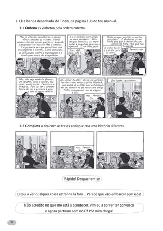 24
3. Lê a banda desenhada do Tintin, da página 108 do teu manual.
3.1 Ordena as vinhetas pela ordem correta.
3.2 Completa a tira com as frases abaixo e cria uma história diferente.
Rápido! Despachem-se
Estou a ver qualquer coisa estranha lá fora… Parece que vão embarcar sem nós!
Não acredito no que me está a acontecer. Vim eu a correr ter convosco
e agora partiram sem nós?! Por mim chega!
 