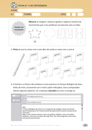 NOME
N.º TURMA DATA - -
A Grande Aventura Português 4.° ano Autoria: Rafael Pereira e Tiago Castro 25
FICHA N.º 5 DE ORTOGRAFIA
Observa as imagens, realiza os gestos e regista o número de
movimentos que o teu professor vai executar com as mãos.
Cérebro em
movimento
1. Pinta de azul as notas com o som ch e de verde as notas com o som x.
estrela@grandeaventura.pt
Parque Biológico de Gaia
Olá!
O Parce Biológico de Gaia é um congunto de antigas cintas que foram
aporveitadas para lhe mostrar parte do património natural e qultural do
noso país.
Não é uma rezerva natural, nem um gardim zológico, nem um jardim
botânico, mas tem um poco de tudo isso. Por isso, programe uma visita
pressencial para breve!
charuto
caixote
gancho
charada xarope
caixilho enxuto
queixo
chuva
chinelo
2. A Estrela e o Ulisses vão embarcar numa aventura no Parque Biológico de Gaia.
Antes de irem, escreveram um e-mail a pedir indicações, mas o computador
alterou algumas palavras. Lê a resposta, descobre os erros e corrige-os.
10
 