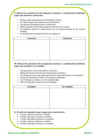 www.apuntesdelengua.com



       9. Subraya los sustantivos de las siguientes oraciones. A continuación clasifícalos
       según sean concretos o abstractos.

          o Siento mucha admiración por los bailarines clásicos.
          o Ese libro recoge todo el pensamiento del filósofo.
          o Sus poemas transmiten tristeza y melancolía.
          o Abrió la puerta con delicadeza para no molestar a sus vecinos.
          o El sindicato expresó su descontento por el desconocimiento de las nuevas
            medidas.
          o La deportista ha asumido la derrota con elegancia.

                       Concretos                                    Abstractos




       10. Subraya los sustantivos de las siguientes oraciones. A continuación clasifícalos
       según sean contables o no contables.

          o   Ten paciencia y verás como todo se soluciona.
          o   Separa los envases del resto de la basura para reciclarlos.
          o   Las ráfagas de aire se han traído partículas de arena del desierto en suspensión.
          o   El agua se transforma en hielo a cero grados centígrados.
          o   Con el tiempo tu esfuerzo se verá recompensado.
          o   Dice el refrán que el dinero no da la felicidad.

                       Contables                                   No contables




       11. Escribe tres sustantivos que tengan estas características.
           a. Común, colectivo, concreto, contable:
           b. Común, individual, concreto, contable:
           c. Común, individual, abstracto, no contable:
           d. Común, colectivo, abstracto, contable:
           e. Común, individual, concreto, no contable:



Ejercicios de ampliación: SUSTANTIVOS                                                             PÁGINA 4
 
