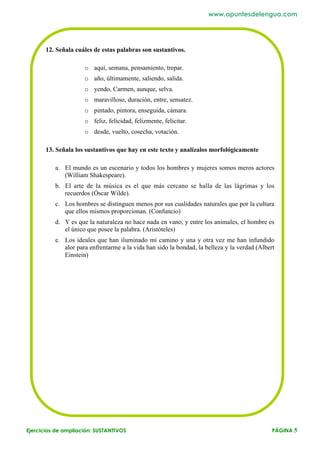 www.apuntesdelengua.com




       12. Señala cuáles de estas palabras son sustantivos.

                     o aquí, semana, pensamiento, trepar.
                     o año, últimamente, saliendo, salida.
                     o yendo, Carmen, aunque, selva.
                     o maravilloso, duración, entre, sensatez.
                     o pintado, pintora, enseguida, cámara.
                     o feliz, felicidad, felizmente, felicitar.
                     o desde, vuelto, cosecha, votación.

       13. Señala los sustantivos que hay en este texto y analízalos morfológicamente

          a. El mundo es un escenario y todos los hombres y mujeres somos meros actores
             (William Shakespeare).
          b. El arte de la música es el que más cercano se halla de las lágrimas y los
             recuerdos (Óscar Wilde).
          c. Los hombres se distinguen menos por sus cualidades naturales que por la cultura
             que ellos mismos proporcionan. (Confuncio)
          d. Y es que la naturaleza no hace nada en vano, y entre los animales, el hombre es
             el único que posee la palabra. (Aristóteles)
          e. Los ideales que han iluminado mi camino y una y otra vez me han infundido
             alor para enfrentarme a la vida han sido la bondad, la belleza y la verdad (Albert
             Einstein)




Ejercicios de ampliación: SUSTANTIVOS                                                         PÁGINA 5
 