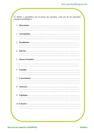 www.apuntesdelengua.com




       14. Define y ejemplifica con al menos dos ejemplos, cada uno de los siguientes
       conceptos morfológicos:


          1. Heterónimo:..............................................................……………………………
             ……………………………………………………………………………………
             ……………………………………………………………………………………

          2. Antropónimo:……………………………………………………………………
             ……………………………………………………………………………………
             ……………………………………………………………………………………

          3. Pseudónimo:……………………………………………………………………
             ……………………………………………………………………………………
             ……………………………………………………………………………………

          4. Epiceno:…………………………………………………………………………
             ……………………………………………………………………………………
             ……………………………………………………………………………………

          5. Género Femenino:..................................................................................................

          ....……………………………………………………………………………………
          ………………………………………………………………………………………

          6. Contable:…………………………………………………………………………
             ……………………………………………………………………………………
             ……………………………………………………………………………………

          7. Concordancia:……………………………………………………………………
             ……………………………………………………………………………………
             ……………………………………………………………………………………

          8. Abstracto:………………………………………………………………………
             ……………………………………………………………………………………
             ……………………………………………………………………………………

          9. Topónimo:………………………………………………………………………
             ……………………………………………………………………………………
             ……………………………………………………………………………………

          10. Colectivo:…………………………………………………………………………
              ……………………………………………………………………………………
              ……………………………………………………………………………………




Ejercicios de ampliación: SUSTANTIVOS                                                                                        PÁGINA 6
 