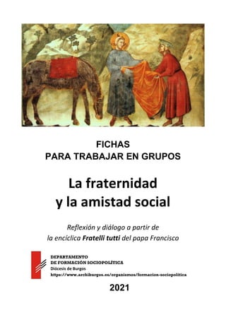 FICHAS
PARA TRABAJAR EN GRUPOS
La fraternidad
y la amistad social
Reflexión y diálogo a partir de
la encíclica Fratelli tutti del papa Francisco
2021
DEPARTAMENTO
DE FORMACIÓN SOCIOPOLÍTICA
Diócesis de Burgos
https://www.archiburgos.es/organismos/formacion-sociopolitica
 