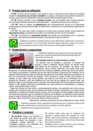 2.- Frases para la reflexión
▪ FT 89: “El amor que es auténtico, que ayuda a crecer, y las formas más nobles de la amistad
residen en corazones que se dejan completar. La pareja y el amigo son para abrir el corazón en
círculos, para volvernos capaces de salir de nosotros mismos hasta acoger a todos.”
▪ FT 98: “Quiero recordar a esos ‘exiliados ocultos’ que son tratados como cuerpos extraños
en la sociedad. Muchas personas con discapacidad […] Igualmente pienso en los ancianos.”
▪ FT 100: “Hay un modelo de globalización que conscientemente apunta a la uniformidad
unidimensional y busca eliminar todas las diferencias y tradiciones en una búsqueda superficial de
la unidad.”
▪ FT 113: “En esta línea vuelvo a destacar con dolor que ya hemos tenido mucho tiempo de
degradación moral, burlándonos de la ética, de la bondad, de la fe, de la honestidad.”
▪ FT 120: “El derecho a la propiedad privada solo puede ser considerado como un derecho
secundario y derivado del principio del destino universal de los bienes creados.”
Hablamos de gestar un mundo abierto, pero deberíamos empezar por mirarnos a
nosotros mismos. A la luz de estos textos del papa Francisco, ¿cómo nos vemos?
¿Cómo juzgamos nuestra vida y la de nuestras comunidades eclesiales?
3.- Experiencia y esperanza
▪ Testimonio reciente: https://www.entreculturas.org/es/que-
puedes-hacer-tu/voluntariado/testimonios/del-estallido-social-la-
crisis-sanitaria-marta-soto
Del estallido social a la crisis sanitaria en Chile.
La situación nos ha obligado a pararnos, a focalizar las
fuerzas y volver a repensar nuestra misión, sin olvidar quién
está detrás de los números, las pantallas, los datos y las
estadísticas. Esas mismas personas que hasta hace poco
atendíamos en nuestras oficinas, personas con nombres y apellidos, rostros que tienen su historia,
sus metas, sus proyectos. Proyectos que se han visto truncados, al igual que los nuestros, con la
pequeña diferencia de que ellos no disponen del estado de comodidad, seguridad y privilegio en el
que nos encontramos muchos de nosotros. Tener siempre en mente el lado más humano, el
nuestro, el suyo, saber que somos iguales, que esta es una lucha de la humanidad, que no
entiende de fronteras, hará que podamos ver más allá de las paredes de nuestra casa, que
logremos llegar a esa empatía que nos conecta como humanidad, donde los límites de países se
diluyen y solo quedan personas encontrándose con otras personas y compartiendo un espacio
común, este planeta donde vivimos.
Estos seis meses han sido duros y extremadamente bonitos. He aprendido de la lucha de los
pueblos por la justicia social, que la pertenencia habla de familia y tradiciones, que todos somos
migrantes y es parte de nuestra esencia humana, que la empatía nos hace llegar al lugar donde
se rompen los prejuicios, que la humildad nos acerca, que la alegría y la celebración de lo sencillo
juega un papel imprescindible en el trabajo que hacemos, que las peores crisis nos hacen volver a
las raíces, hacer autocrítica y mirar más allá de nosotros mismos.
(Marta Soto, voluntaria del Servicio Jesuita a Migrantes en Arica, Chile)
· Podemos compartir otras experiencias de personas que, en diversos lugares del
mundo, también aquí, tratan de ‘pensar y gestar un mundo abierto’.
· ¿Podríamos hacer algo más nosotros?
4.- Palabra y oración Tú viniste, Jesús, para que se acabaran los
egoístas, y poder hacer del mundo un cielo,
donde todos conviviéramos tratándonos como
hermanos, como amigos, como tú nos tratas cada
día a todos nosotros.
Ayúdame, Jesús, a saber convivir con los demás,
a ser fraterno, a tratar bien a todos.
a querer el bien para ellos,
Mt 25,35-36: Porque tuve hambre, y
me disteis de comer; tuve sed, y me
disteis de beber; era forastero, y me
acogisteis; estaba desnudo, y me
vestisteis; enfermo, y me visitasteis; en
la cárcel, y vinisteis a verme.
 