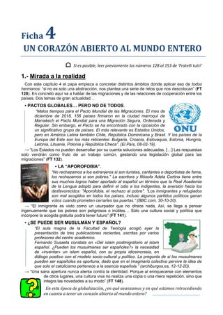 Ficha 4
UN CORAZÓN ABIERTO AL MUNDO ENTERO
⌂ Si es posible, leer previamente los números 128 al 153 de ‘Fratelli tutti’
1.- Mirada a la realidad
Con este capítulo 4 el papa empieza a concretar distintos ámbitos donde aplicar eso de todos
hermanos: “si no es solo una abstracción, nos plantea una serie de retos que nos descolocan” (FT
128). En concreto aquí va a hablar de las migraciones y de las relaciones de cooperación entre los
países. Dos temas de gran actualidad…
▪ PACTOS GLOBALES… PERO NO DE TODOS.
“Malos tiempos para el Pacto Mundial de las Migraciones. El mes de
diciembre de 2018, 156 países firmaron en la ciudad marroquí de
Marrakech el Pacto Mundial para una Migración Segura, Ordenada y
Regular. Sin embargo, el Pacto se ha encontrado con la oposición de
un significativo grupo de países. El más relevante es Estados Unidos,
pero en América Latina también Chile, República Dominicana y Brasil. Y los países de la
Europa del Este son los más reticentes: Bulgaria, Croacia, Eslovaquia, Estonia, Hungría,
Letonia, Lituania, Polonia y República Checa”. (El País, 08-02-19).
→ “Los Estados no pueden desarrollar por su cuenta soluciones adecuadas. […] Las respuestas
solo vendrán como fruto de un trabajo común, gestando una legislación global para las
migraciones” (FT 132).
▪ LA “APOROFOBIA”.
“No rechazamos a los extranjeros si son turistas, cantantes o deportistas de fama,
los rechazamos si son pobres.” La escritora y filósofa Adela Cortina tiene entre
sus muchos logros haber aportado al español un término que la Real Academia
de la Lengua adoptó para definir el odio a los indigentes, la aversión hacia los
desfavorecidos: "Aporofobia, el rechazo al pobre". “Los inmigrantes y refugiados
son mal acogidos en todos los países, incluso algunos partidos políticos ganan
votos cuando prometen cerrarles las puertas.” (BBC.com, 30-10-20).
→ “El inmigrante es visto como un usurpador que no ofrece nada. Así, se llega a pensar
ingenuamente que los pobres son peligrosos o inútiles… Sólo una cultura social y política que
incorpore la acogida gratuita podrá tener futuro” (FT 141).
▪ ¿SE PUEDE SER MUSULMÁN Y ESPAÑOL?
“El aula magna de la Facultad de Teología acogió ayer la
presentación de tres publicaciones recientes, escritas por varios
profesores del centro académico.
Fernando Susaeta constata en «Del islam postmigratorio al islam
español. ¿Pueden los musulmanes ser españoles?» la necesidad
de «inventar» un islam español, con su propia idiosincrasia, en
diálogo positivo con el modelo socio-cultural y político. La pregunta de si los musulmanes
pueden ser españoles es oportuna, dado que en el imaginario colectivo pervive la idea de
que solo el catolicismo pertenece a la esencia española.” (archiburgos.es, 12-12-20).
→ “Una sana apertura nunca atenta contra la identidad. Porque al enriquecerse con elementos
de otros lugares, una cultura viva no realiza una copia o una mera repetición, sino que
integra las novedades a su modo” (FT 148).
En esta época de globalización, ¿en qué avanzamos y en qué estamos retrocediendo
en cuanto a tener un corazón abierto al mundo entero?
 