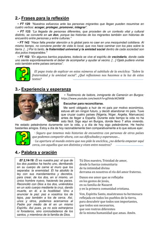 2.- Frases para la reflexión
▪ FT 129: “Nuestros esfuerzos ante las personas migrantes que llegan pueden resumirse en
cuatro verbos: acoger, proteger, promover, integrar”.
▪ FT 133: “La llegada de personas diferentes, que proceden de un contexto vital y cultural
distinto, se convierte en un don, porque las historias de los migrantes también son historias de
encuentro entre personas y entre culturas.”
▪ FT 142: “Hace falta prestar atención a lo global para no caer en una mezquindad cotidiana. Al
mismo tiempo, no conviene perder de vista lo local, que nos hace caminar con los pies sobre la
tierra. […] Por lo tanto, la fraternidad universal y la amistad social dentro de cada sociedad son
dos polos inseparables.”
▪ FT 152: “En algunos barrios populares, todavía se vive el espíritu de vecindario, donde cada
uno siente espontáneamente el deber de acompañar y ayudar al vecino. […] Ojalá pudiera vivirse
esto también entre países cercanos”.
El papa trata de explicar en estos números el subtítulo de la encíclica: “Sobre la
fraternidad y la amistad social”. ¿Qué reflexiones nos hacemos a la luz de estos
textos?
3.- Experiencia y esperanza
▪ Testimonio de Isidore, inmigrante de Camerún en Burgos:
https://www.youtube.com/watch?v=gDVebcW2W08
Escuchar para reconciliarse.
Me sentí obligado a huir de mi país por motivo económico,
estuve allí sin ningún futuro, y decidí abandonar mi país. Tuve
que cruzar cuatro países (Nigeria, Níger, Argelia, Marruecos)
antes de llegar a España. Durante este tiempo la vida no ha
sido fácil. Sigo aquí en Burgos, donde llevo 7 años viviendo.
He estado peleándome duramente con la vida, y a día de hoy sigo peleándome. He hecho
bastantes amigos. Estoy a día de hoy razonablemente bien comparativamente a lo que estuve ayer.
· Seguro que tenemos más historias de encuentros con personas de otros países
que podemos compartir ahora, con sus dificultades y esperanzas…
· La apertura al mundo entero que nos pide la encíclica, ¿no debería empezar aquí
cerca, con aquellos que son distintos y viven entre nosotros?
4.- Palabra y oración
Tú Dios nuestro, Trinidad de amor,
desde la fuerza comunitaria
de tu intimidad divina
derrama en nosotros el río del amor fraterno.
Danos ese amor que se reflejaba
en los gestos de Jesús,
en su familia de Nazaret
y en la primera comunidad cristiana.
Ven, Espíritu Santo, muéstranos tu hermosura
reflejada en todos los pueblos de la tierra,
para descubrir que todos son importantes,
que todos son necesarios,
que son rostros diferentes
de la misma humanidad que amas. Amén.
Ef 2,14-19: Él es nuestra paz: el que de
los dos pueblos ha hecho uno, derribando
en su cuerpo de carne el muro que los
separaba: la enemistad. Él ha abolido la
ley con sus mandamientos y decretos,
para crear, de los dos, en sí mismo, un
único hombre nuevo, haciendo las paces.
Reconcilió con Dios a los dos, uniéndolos
en un solo cuerpo mediante la cruz, dando
muerte, en él, a la hostilidad. Vino a
anunciar la paz: paz a vosotros los de
lejos, paz también a los de cerca. Así,
unos y otros, podemos acercarnos al
Padre por medio de él en un mismo
Espíritu. Así pues, ya no sois extranjeros
ni forasteros, sino conciudadanos de los
santos, y miembros de la familia de Dios.
 