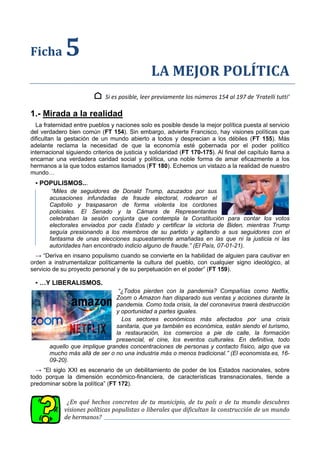 Ficha 5
LA MEJOR POLÍTICA
⌂ Si es posible, leer previamente los números 154 al 197 de ‘Fratelli tutti’
1.- Mirada a la realidad
La fraternidad entre pueblos y naciones solo es posible desde la mejor política puesta al servicio
del verdadero bien común (FT 154). Sin embargo, advierte Francisco, hay visiones políticas que
dificultan la gestación de un mundo abierto a todos y desprecian a los débiles (FT 155). Más
adelante reclama la necesidad de que la economía esté gobernada por el poder político
internacional siguiendo criterios de justicia y solidaridad (FT 170-175). Al final del capítulo llama a
encarnar una verdadera caridad social y política, una noble forma de amar eficazmente a los
hermanos a la que todos estamos llamados (FT 180). Echemos un vistazo a la realidad de nuestro
mundo…
▪ POPULISMOS...
“Miles de seguidores de Donald Trump, azuzados por sus
acusaciones infundadas de fraude electoral, rodearon el
Capitolio y traspasaron de forma violenta los cordones
policiales. El Senado y la Cámara de Representantes
celebraban la sesión conjunta que contempla la Constitución para contar los votos
electorales enviados por cada Estado y certificar la victoria de Biden, mientras Trump
seguía presionando a los miembros de su partido y agitando a sus seguidores con el
fantasma de unas elecciones supuestamente amañadas en las que ni la justicia ni las
autoridades han encontrado indicio alguno de fraude.” (El País, 07-01-21).
→ “Deriva en insano populismo cuando se convierte en la habilidad de alguien para cautivar en
orden a instrumentalizar políticamente la cultura del pueblo, con cualquier signo ideológico, al
servicio de su proyecto personal y de su perpetuación en el poder” (FT 159).
▪ …Y LIBERALISMOS.
“¿Todos pierden con la pandemia? Compañías como Netflix,
Zoom o Amazon han disparado sus ventas y acciones durante la
pandemia. Como toda crisis, la del coronavirus traerá destrucción
y oportunidad a partes iguales.
Los sectores económicos más afectados por una crisis
sanitaria, que ya también es económica, están siendo el turismo,
la restauración, los comercios a pie de calle, la formación
presencial, el cine, los eventos culturales. En definitiva, todo
aquello que implique grandes concentraciones de personas y contacto físico, algo que va
mucho más allá de ser o no una industria más o menos tradicional.” (El economista.es, 16-
09-20).
→ “El siglo XXI es escenario de un debilitamiento de poder de los Estados nacionales, sobre
todo porque la dimensión económico-financiera, de características transnacionales, tiende a
predominar sobre la política” (FT 172).
¿En qué hechos concretos de tu municipio, de tu país o de tu mundo descubres
visiones políticas populistas o liberales que dificultan la construcción de un mundo
de hermanos?
 