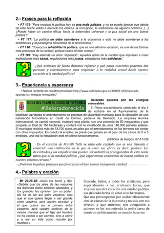 2.- Frases para la reflexión
▪ FT 176: “Para muchos la política hoy es una mala palabra, y no se puede ignorar que detrás
de este hecho están a menudo los errores, la corrupción, la ineficiencia de algunos políticos. […]
¿Puede haber un camino eficaz hacia la fraternidad universal y la paz social sin una buena
política?”
▪ FT 177: “La política no debe someterse a la economía y esta no debe someterse a los
dictámenes y al paradigma eficientista de la tecnocracia.”
▪ FT 180: “Convoco a rehabilitar la política, que es una altísima vocación, es una de las formas
más preciosas de la caridad, porque busca el bien común.”
▪ FT 186: “Hay además un amor ‘imperado’: aquellos actos de la caridad que impulsan a crear
instituciones más sanas, regulaciones más justas, estructuras más solidarias”.
¿Qué actitudes de fondo debemos reforzar y qué pasos concretos podemos dar
personal y colectivamente para responder a la realidad actual desde nuestra
vocación a la caridad política?
3.- Experiencia y esperanza
▪ Noticia reciente de nuestra provincia: http://www.noticiasburgos.es/2020/11/07/belorado-
apuesta-las-energias-renovables/
Belorado apuesta por las energías
renovables.
El Pleno extraordinario celebrado el día 4
de octubre en el Ayuntamiento de la
localidad, aprobaba el arrendamiento de parcelas de titularidad municipal para la ubicación de una
instalación fotovoltaica en Castil de Carrias, pedanía de Belorado. La empresa Aurinka
Internacional, de capital nacional, instalará esta planta, con una potencia de 50 megavatios y que
ocupará un total de 156 hectáreas y contará con la instalación de unos 140.000 paneles solares.
El municipio recibirá más de 53.700 euros anuales por el arrendamiento de los terrenos sin contar
con otros impuestos. En cuanto al empleo, se prevé que genere en el peor de los casos de 2 a 5
empleos, una vez la instalación esté en pleno funcionamiento.
(Noticias de Burgos, 07-11-20)
· En el corazón de Fratelli Tutti se sitúa este capítulo que es una llamada a
construir una civilización en la que el amor sea eficaz, es decir, político. Los
descartados y los empobrecidos pueden ser auténticos protagonistas de esta noble
tarea que es la caridad política. ¿Qué experiencias conocemos de buena política en
nuestro entorno cercano?
· ¿Podemos impulsar procesos que favorezcan el bien común incluyendo a todos?
4.- Palabra y oración
Concede, Señor, a todos los cristianos, pero
especialmente a los cristianos laicos, que
vivamos nuestra vocación a la caridad política,
esa delicada forma de amar a los hermanos.
Que nos preocupemos por acabar eficazmente
con las causas de la injusticia y no solo con sus
efectos, y que miremos con compasión a
quienes se les encomienda la noble tarea de
construir políticamente un mundo fraterno.
Mt 20,25-28: Jesús los llamó y dijo:
«Sabéis que los jefes de las naciones
las dominan como señores absolutos, y
los grandes las oprimen con su poder.
No ha de ser así entre vosotros, sino
que el que quiera llegar a ser grande
entre vosotros, será vuestro servidor, y
el que quiera ser el primero entre
vosotros, será vuestro esclavo; de la
misma manera que el Hijo del hombre
no ha venido a ser servido, sino a servir
y a dar su vida como rescate por
muchos.»
 