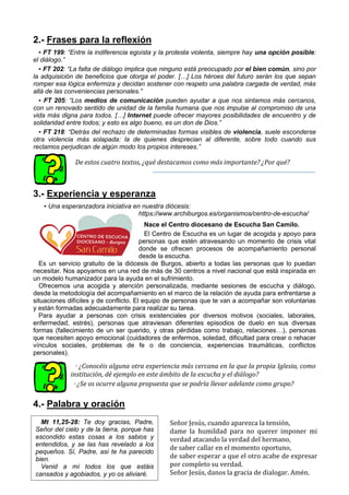 2.- Frases para la reflexión
▪ FT 199: “Entre la indiferencia egoísta y la protesta violenta, siempre hay una opción posible:
el diálogo.”
▪ FT 202: “La falta de diálogo implica que ninguno está preocupado por el bien común, sino por
la adquisición de beneficios que otorga el poder. […] Los héroes del futuro serán los que sepan
romper esa lógica enfermiza y decidan sostener con respeto una palabra cargada de verdad, más
allá de las conveniencias personales.”
▪ FT 205: “Los medios de comunicación pueden ayudar a que nos sintamos más cercanos,
con un renovado sentido de unidad de la familia humana que nos impulse al compromiso de una
vida más digna para todos. […] Internet puede ofrecer mayores posibilidades de encuentro y de
solidaridad entre todos; y esto es algo bueno, es un don de Dios.”
▪ FT 218: “Detrás del rechazo de determinadas formas visibles de violencia, suele esconderse
otra violencia más solapada: la de quienes desprecian al diferente, sobre todo cuando sus
reclamos perjudican de algún modo los propios intereses.”
De estos cuatro textos, ¿qué destacamos como más importante? ¿Por qué?
3.- Experiencia y esperanza
▪ Una esperanzadora iniciativa en nuestra diócesis:
https://www.archiburgos.es/organismos/centro-de-escucha/
Nace el Centro diocesano de Escucha San Camilo.
El Centro de Escucha es un lugar de acogida y apoyo para
personas que estén atravesando un momento de crisis vital
donde se ofrecen procesos de acompañamiento personal
desde la escucha.
Es un servicio gratuito de la diócesis de Burgos, abierto a todas las personas que lo puedan
necesitar. Nos apoyamos en una red de más de 30 centros a nivel nacional que está inspirada en
un modelo humanizador para la ayuda en el sufrimiento.
Ofrecemos una acogida y atención personalizada, mediante sesiones de escucha y diálogo,
desde la metodología del acompañamiento en el marco de la relación de ayuda para enfrentarse a
situaciones difíciles y de conflicto. El equipo de personas que te van a acompañar son voluntarias
y están formadas adecuadamente para realizar su tarea.
Para ayudar a personas con crisis existenciales por diversos motivos (sociales, laborales,
enfermedad, estrés), personas que atraviesan diferentes episodios de duelo en sus diversas
formas (fallecimiento de un ser querido, y otras pérdidas como trabajo, relaciones…), personas
que necesiten apoyo emocional (cuidadores de enfermos, soledad, dificultad para crear o rehacer
vínculos sociales, problemas de fe o de conciencia, experiencias traumáticas, conflictos
personales).
· ¿Conocéis alguna otra experiencia más cercana en la que la propia Iglesia, como
institución, dé ejemplo en este ámbito de la escucha y el diálogo?
· ¿Se os ocurre alguna propuesta que se podría llevar adelante como grupo?
4.- Palabra y oración
Señor Jesús, cuando aparezca la tensión,
dame la humildad para no querer imponer mi
verdad atacando la verdad del hermano,
de saber callar en el momento oportuno,
de saber esperar a que el otro acabe de expresar
por completo su verdad.
Señor Jesús, danos la gracia de dialogar. Amén.
Mt 11,25-28: Te doy gracias, Padre,
Señor del cielo y de la tierra, porque has
escondido estas cosas a los sabios y
entendidos, y se las has revelado a los
pequeños. Sí, Padre, así te ha parecido
bien.
Venid a mí todos los que estáis
cansados y agobiados, y yo os aliviaré.
 