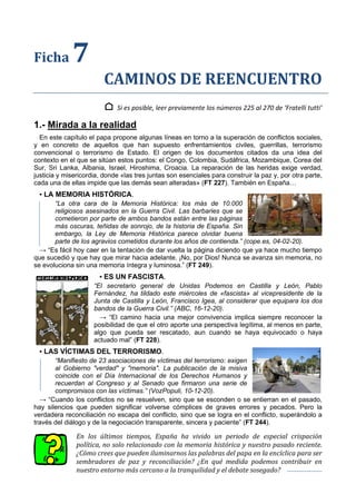 Ficha 7
CAMINOS DE REENCUENTRO
⌂ Si es posible, leer previamente los números 225 al 270 de ‘Fratelli tutti’
1.- Mirada a la realidad
En este capítulo el papa propone algunas líneas en torno a la superación de conflictos sociales,
y en concreto de aquellos que han supuesto enfrentamientos civiles, guerrillas, terrorismo
convencional o terrorismo de Estado. El origen de los documentos citados da una idea del
contexto en el que se sitúan estos puntos: el Congo, Colombia, Sudáfrica, Mozambique, Corea del
Sur, Sri Lanka, Albania, Israel, Hiroshima, Croacia. La reparación de las heridas exige verdad,
justicia y misericordia, donde «las tres juntas son esenciales para construir la paz y, por otra parte,
cada una de ellas impide que las demás sean alteradas» (FT 227). También en España…
▪ LA MEMORIA HISTÓRICA.
“La otra cara de la Memoria Histórica: los más de 10.000
religiosos asesinados en la Guerra Civil. Las barbaries que se
cometieron por parte de ambos bandos están entre las páginas
más oscuras, teñidas de sonrojo, de la historia de España. Sin
embargo, la Ley de Memoria Histórica parece olvidar buena
parte de los agravios cometidos durante los años de contienda.” (cope.es, 04-02-20).
→ “Es fácil hoy caer en la tentación de dar vuelta la página diciendo que ya hace mucho tiempo
que sucedió y que hay que mirar hacia adelante. ¡No, por Dios! Nunca se avanza sin memoria, no
se evoluciona sin una memoria íntegra y luminosa.” (FT 249).
▪ ES UN FASCISTA.
“El secretario general de Unidas Podemos en Castilla y León, Pablo
Fernández, ha tildado este miércoles de «fascista» al vicepresidente de la
Junta de Castilla y León, Francisco Igea, al considerar que equipara los dos
bandos de la Guerra Civil.” (ABC, 16-12-20).
→ “El camino hacia una mejor convivencia implica siempre reconocer la
posibilidad de que el otro aporte una perspectiva legítima, al menos en parte,
algo que pueda ser rescatado, aun cuando se haya equivocado o haya
actuado mal” (FT 228).
▪ LAS VÍCTIMAS DEL TERRORISMO.
“Manifiesto de 23 asociaciones de víctimas del terrorismo: exigen
al Gobierno "verdad" y "memoria". La publicación de la misiva
coincide con el Día Internacional de los Derechos Humanos y
recuerdan al Congreso y al Senado que firmaron una serie de
compromisos con las víctimas.” (VozPopuli, 10-12-20).
→ “Cuando los conflictos no se resuelven, sino que se esconden o se entierran en el pasado,
hay silencios que pueden significar volverse cómplices de graves errores y pecados. Pero la
verdadera reconciliación no escapa del conflicto, sino que se logra en el conflicto, superándolo a
través del diálogo y de la negociación transparente, sincera y paciente” (FT 244).
En los últimos tiempos, España ha vivido un periodo de especial crispación
política, no solo relacionado con la memoria histórica y nuestro pasado reciente.
¿Cómo crees que pueden iluminarnos las palabras del papa en la encíclica para ser
sembradores de paz y reconciliación? ¿En qué medida podemos contribuir en
nuestro entorno más cercano a la tranquilidad y el debate sosegado?
 