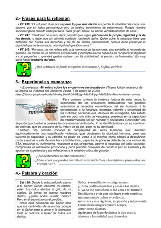 2.- Frases para la reflexión
▪ FT 230: “El esfuerzo duro por superar lo que nos divide sin perder la identidad de cada uno,
supone que en todos permanezca vivo un básico sentimiento de pertenencia. Porque nuestra
sociedad gana cuando cada persona, cada grupo social, se siente verdaderamente de casa.”
▪ FT 241: “Perdonar no quiere decir permitir que sigan pisoteando la propia dignidad y la de
los demás, o dejar que un criminal continúe haciendo daño. Quien sufre la injusticia tiene que
defender con fuerza sus derechos y los de su familia precisamente porque debe preservar la
dignidad que se le ha dado, una dignidad que Dios ama.”
▪ FT 249: “Por esto, no me refiero sólo a la memoria de los horrores, sino también al recuerdo de
quienes, en medio de un contexto envenenado y corrupto fueron capaces de recuperar la dignidad
y con pequeños o grandes gestos optaron por la solidaridad, el perdón, la fraternidad. Es muy
sano hacer memoria del bien.”
¿Qué actitudes de fondo nos piden estos textos? ¿Es fácil vivirlas?
3.- Experiencia y esperanza
▪ Experiencia: «Mi relato sobre los encuentros restaurativos» (Txema Urkijo, exasesor de
la Oficina de Víctimas del Gobierno Vasco, 7 de enero de 2020).
https://books.google.es/books?id=nkq_DwAAQBAJ&pg=PA103&lpg=PA103&dq=Para+quienes+tuvimos
Para quienes tuvimos la inmensa fortuna de estar cerca, la
experiencia de los encuentros restaurativos nos permitió
acercarnos a aspectos maravillosos del ser humano: a la
generosidad, a la fortaleza, entereza, valentía y sinceridad de
las víctimas; personas que, después de su tragedia, han sabido
salir sin odio, sin afán de venganza, creyendo en la capacidad
de transformación del ser humano y dispuestas a conceder una
segunda oportunidad a quienes les ocasionaron tanto daño. Y no identificándose con su condición
de víctimas, que es una parte de su vida y de su ser, pero no su identidad.
También nos permitió conocer la complejidad de seres humanos que utilizaron
equivocadamente una injustificable violencia, que pisotearon la dignidad humana, pero que
tuvieron la capacidad y la valentía de pasar de verse a sí mismos como héroes a descubrirse
como asesinos y salir de este trance fortalecidos, capaces de ponerse delante de una víctima de
ETA, escuchar su sufrimiento, responder a sus preguntas, asumir la injusticia del daño causado,
comprender el sufrimiento provocado y pedir perdón; deseosos de construir paz en Euskadi y de
aportar su experiencia y sus reflexiones a la revisión crítica del pasado.
· ¿Qué destacarías de este testimonio?
· ¿Cómo crees que pueden contribuir estas iniciativas a los objetivos propuestos por
Fratelli tutti?
4.- Palabra y oración
Señor, reconcíliame conmigo mismo.
¿Cómo podría encontrar y amar a los demás,
si ya no me encuentro ni me amo a mí mismo?
Enséñame a vivir con mis luces y mis sombras,
mis momentos dulces y coléricos,
mis risas y mis lágrimas, mi pasado y mi presente.
Concédeme acoger como tú acoges,
amar como tú amas.
Apártame de la perfección a la que aspiro,
ábreme a la santidad que tú me das.
Sal 130: Desde lo más profundo clamo
a ti, Señor; Señor, escucha mi clamor,
estén tus oídos atentos al grito de mi
súplica. Si tienes en cuenta nuestros
delitos, ¿quién podrá resistir, Señor?
Pero en ti encontramos el perdón...
Israel está pendiente del Señor más
que los centinelas de la aurora; porque
en el Señor está el amor y la liberación
total: él redimirá a Israel de todos sus
delitos.
 