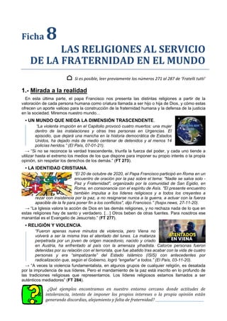Ficha 8
LAS RELIGIONES AL SERVICIO
DE LA FRATERNIDAD EN EL MUNDO
⌂ Si es posible, leer previamente los números 271 al 287 de ‘Fratelli tutti’
1.- Mirada a la realidad
En esta última parte, el papa Francisco nos presenta las distintas religiones a partir de la
valoración de cada persona humana como criatura llamada a ser hijo o hija de Dios, y cómo estas
ofrecen un aporte valioso para la construcción de la fraternidad humana y la defensa de la justicia
en la sociedad. Miremos nuestro mundo…
▪ UN MUNDO QUE NIEGA LA DIMENSIÓN TRASCENDENTE.
“La violenta irrupción en el Capitolio provocó cuatro muertos: una mujer
dentro de las instalaciones y otras tres personas en Urgencias. El
episodio, que dejará una mancha en la historia democrática de Estados
Unidos, ha dejado más de medio centenar de detenidos y al menos 14
policías heridos.” (El País, 07-01-21).
→ “Si no se reconoce la verdad trascendente, triunfa la fuerza del poder, y cada uno tiende a
utilizar hasta el extremo los medios de los que dispone para imponer su propio interés o la propia
opinión, sin respetar los derechos de los demás.” (FT 273).
▪ LA IDENTIDAD CRISTIANA.
“El 20 de octubre de 2020, el Papa Francisco participó en Roma en un
encuentro de oración por la paz sobre el tema: "Nadie se salva solo -
Paz y Fraternidad", organizado por la comunidad de San Egidio, en
Roma, en consonancia con el espíritu de Asís. "El presente encuentro
también impulsa a los líderes religiosos y a todos los creyentes a
rezar con insistencia por la paz, a no resignarse nunca a la guerra, a actuar con la fuerza
apacible de la fe para poner fin a los conflictos", dijo Francisco.” (fsspx.news, 27-11-20).
→ “La Iglesia valora la acción de Dios en las demás religiones, y no rechaza nada de lo que en
estas religiones hay de santo y verdadero. […] Otros beben de otras fuentes. Para nosotros ese
manantial es el Evangelio de Jesucristo.” (FT 277).
▪ RELIGIÓN Y VIOLENCIA.
“Fueron apenas nueve minutos de violencia, pero Viena no
volverá a ser la misma tras el atentado del lunes. La matanza
perpetrada por un joven de origen macedonio, nacido y criado
en Austria, ha enfrentado al país con la amenaza yihadista. Catorce personas fueron
detenidas por su relación con el terrorista, que fue abatido tras acabar con la vida de cuatro
personas y era “simpatizante” del Estado Islámico (ISIS) con antecedentes por
radicalización que, según el Gobierno, logró “engañar” a todos.” (El País, 03-11-20).
→ “A veces la violencia fundamentalista, en algunos grupos de cualquier religión, es desatada
por la imprudencia de sus líderes. Pero el mandamiento de la paz está inscrito en lo profundo de
las tradiciones religiosas que representamos. Los líderes religiosos estamos llamados a ser
auténticos mediadores” (FT 284).
¿Qué ejemplos encontramos en nuestro entorno cercano donde actitudes de
intolerancia, intento de imponer los propios intereses o la propia opinión están
generando discordias, alejamiento y falta de fraternidad?
 