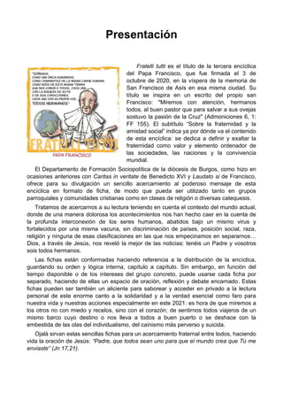 Presentación
Fratelli tutti es el título de la tercera encíclica
del Papa Francisco, que fue firmada el 3 de
octubre de 2020, en la víspera de la memoria de
San Francisco de Asís en esa misma ciudad. Su
título se inspira en un escrito del propio san
Francisco: "Miremos con atención, hermanos
todos, al buen pastor que para salvar a sus ovejas
sostuvo la pasión de la Cruz" (Admoniciones 6, 1:
FF 155). El subtítulo “Sobre la fraternidad y la
amistad social” indica ya por dónde va el contenido
de esta encíclica: se dedica a definir y exaltar la
fraternidad como valor y elemento ordenador de
las sociedades, las naciones y la convivencia
mundial.
El Departamento de Formación Sociopolítica de la diócesis de Burgos, como hizo en
ocasiones anteriores con Caritas in veritate de Benedicto XVI y Laudato si de Francisco,
ofrece para su divulgación un sencillo acercamiento al poderoso mensaje de esta
encíclica en formato de ficha, de modo que pueda ser utilizado tanto en grupos
parroquiales y comunidades cristianas como en clases de religión o diversas catequesis.
Tratamos de acercarnos a su lectura teniendo en cuenta el contexto del mundo actual,
donde de una manera dolorosa los acontecimientos nos han hecho caer en la cuenta de
la profunda interconexión de los seres humanos, abatidos bajo un mismo virus y
fortalecidos por una misma vacuna, sin discriminación de países, posición social, raza,
religión y ninguna de esas clasificaciones en las que nos empecinamos en separarnos…
Dios, a través de Jesús, nos reveló la mejor de las noticias: tenéis un Padre y vosotros
sois todos hermanos.
Las fichas están conformadas haciendo referencia a la distribución de la encíclica,
guardando su orden y lógica interna, capítulo a capítulo. Sin embargo, en función del
tiempo disponible o de los intereses del grupo concreto, puede usarse cada ficha por
separado, haciendo de ellas un espacio de oración, reflexión y debate encarnado. Estas
fichas pueden ser también un aliciente para saborear y acceder en privado a la lectura
personal de este enorme canto a la solidaridad y a la verdad esencial como faro para
nuestra vida y nuestras acciones especialmente en este 2021: es hora de que miremos a
los otros no con miedo y recelos, sino con el corazón; de sentirnos todos viajeros de un
mismo barco cuyo destino o nos lleva a todos a buen puerto o se deshace con la
embestida de las olas del individualismo, del cainismo más perverso y suicida.
Ojalá sirvan estas sencillas fichas para un acercamiento fraternal entre todos, haciendo
vida la oración de Jesús: “Padre, que todos sean uno para que el mundo crea que Tú me
enviaste” (Jn 17,21).
 