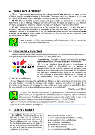 2.- Frases para la reflexión
▪ FT 272: “Los creyentes pensamos que, sin una apertura al Padre de todos, no habrá razones
sólidas y estables para la llamada a la fraternidad. Estamos convencidos de que solo con esta
conciencia de hijos que no son huérfanos podemos vivir en paz entre nosotros.”
▪ FT 279: “Hay un derecho humano fundamental que no debe ser olvidado en el camino de la
fraternidad; el de la libertad religiosa para los creyentes de todas las religiones. Esa libertad
proclama que podemos encontrar un buen acuerdo entre culturas y religiones diferentes.”
▪ FT 283: “El que no ama no conoce a Dios porque Dios es amor (1 Jn 4,8). Por ello el
terrorismo execrable que amenaza la seguridad de las personas, tanto en Oriente como en
Occidente, tanto en el Norte como en el Sur, propagando el pánico, el terror y el pesimismo, no es
a causa de la religión -aun cuando los terroristas la utilizan- sino de las interpretaciones
equivocadas de los textos religiosos.”
¿Qué actitudes, criterios… nos parece que podemos cambiar o reforzar en nosotros
a la luz de las afirmaciones anteriores?
3.- Experiencia y esperanza
▪ Noticia reciente: https://www.vidanuevadigital.com/2020/10/26/cristianismo-judaismo-e-islam-se-
unen-para-dialogar-sobre-fraternidad-universal-a-la-luz-de-fratelli-tutti/
Cristianismo, Judaísmo e Islam se unen para dialogar
sobre la fraternidad universal a la luz de Fratelli Tutti.
El foro de Abraham para el diálogo interreligioso e
intercultural reunió el 26-10-2020 en un webinar a
representantes de las distintas confesiones religiosas para
reflexionar sobre el concepto de fraternidad. En el coloquio
han participado representantes y laicos de las tres religiones
del libro, entre ellos, el secretario general de la Comisión de
las Conferencias Episcopales de la Unión Europea
(COMECE), Manuel Barrios.
El imán Abdelaziz Hammaoui ha explicado que “Dios en el Corán se dirige a la humanidad como
una sola familia, y además de subrayar esto, explica y justifica el motivo y el origen de la
diversidad como algo que no es casual en este mundo, sino como parte de la voluntad de Dios.
No cabe coacción en la fe, la dignidad humana está por encima de todo”.
(Vida Nueva, 26-10-20)
La parte final de la encíclica invita a la esperanza en su llamamiento a intensificar
el encuentro y el diálogo entre las distintas confesiones religiosas. “En el nombre de
Dios asumimos la cultura del diálogo como camino; la colaboración común como
conducta; el conocimiento recíproco como método y criterio” (FT 285).
· ¿En qué realidades cotidianas nos es más difícil asumir los criterios anteriores?
· ¿En qué actitudes tenemos que mejorar?
4.- Palabra y oración
Que nuestro corazón se abra
a todos los pueblos y naciones de la tierra,
para reconocer el bien y la belleza
que sembraste en cada uno,
para estrechar lazos de unidad,
de proyectos comunes,
de esperanzas compartidas. Amén.
Jn 17,20-22: Te pido también por los
que van a creer en mí mediante su
mensaje: que sean todos uno como tú
Padre estás conmigo y yo contigo… Yo
les he dado la gloria que tú me diste, la
de ser uno como lo somos nosotros, yo
en ellos y tú conmigo, para que queden
realizados en la unidad.”
 