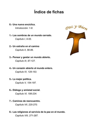 Índice de fichas
0.- Una nueva encíclica.
Introducción: 1-8.
1.- Las sombras de un mundo cerrado.
Capítulo I, 9-55.
2.- Un extraño en el camino
Capítulo II, 56-86.
3.- Pensar y gestar un mundo abierto.
Capítulo III, 87-127.
4.- Un corazón abierto al mundo entero.
Capítulo IV, 128-153.
5.- La mejor política.
Capítulo V, 154-197.
6.- Diálogo y amistad social.
Capítulo VI, 198-224.
7.- Caminos de reencuentro.
Capítulo VII, 225-270.
8.- Las religiones al servicio de la paz en el mundo.
Capítulo VIII, 271-287.
 