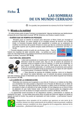 Ficha 1
LAS SOMBRAS
DE UN MUNDO CERRADO
⌂ Si es posible, leer previamente los números 9 al 55 de ‘Fratelli tutti’
1.- Mirada a la realidad
En esta primera parte el papa Francisco va presentando “algunas tendencias que desfavorecen
el desarrollo de la fraternidad universal” (FT 9). Echemos una mirada a nuestro mundo…
▪ SUEÑOS QUE SE ROMPEN EN PEDAZOS.
“Bruselas pone en marcha el proceso para denunciar al Reino Unido por incumplir el
acuerdo del Brexit. Un nuevo capítulo en el complejo proceso de divorcio con el Reino
Unido: la Comisión Europea decidió abrir expediente a Londres por su pretensión de
modificar los términos del acuerdo firmado en enero que fija las condiciones del Brexit, lo
que puede suponer que la justicia europea acabe dirimiendo el contencioso” (El País, 01-
10-20).
→ “Durante décadas avanzó el sueño de una Europa unida… Pero la
historia da muestras de estar volviendo atrás… La política se vuelve
cada vez más frágil frente a los poderes económicos transnacionales que
aplican el divide y vencerás” (FT 10-12).
▪ CULTURA DEL DESCARTE.
“¿Qué está sucediendo en nuestro país? La exclusión social se enquista en la
estructura social de nuestro país. Hoy en día, el número de personas en
exclusión social en España es de 8,5 millones, el 18,4% de la población, lo
que supone 1,2 de millones más que en 2007 (antes de la crisis). Son el
rostro de la sociedad estancada, un nutrido grupo de personas para quienes
el ascensor de la movilidad social no funciona y no es capaz de subir siquiera
a la primera planta” (Fundación FOESSA, 12-06-19).
→ “Este descarte se expresa de múltiples maneras, como en la obsesión
por reducir los costos laborales, que no advierte las graves consecuencias
que esto ocasiona, porque el desempleo que se produce tiene como efecto expandir las fronteras
de la pobreza” (FT 20).
▪ LA ILUSIÓN DE LA COMUNICACIÓN.
“Detenidas dos menores por la agresión a una niña de 14 años en un instituto de San Blas.
Las estudiantes han sido puestas a disposición de la Fiscalía de Menores por un delito de
lesiones. Asimismo, la Policía Nacional ha imputado un delito contra la intimidad a la joven
que grabó el vídeo y lo difundió en las redes sociales. En las imágenes se ve cómo la chica
es golpeada sin que nadie hiciese nada. Es más, la mayoría graba las imágenes para
difundirlas con el fin de destruir la imagen social de la víctima” (El Mundo, 26-09-20).
→ “La agresividad social encuentra en los dispositivos móviles y ordenadores un espacio de
ampliación sin igual… Lo que hasta hace pocos años no podía ser dicho por alguien sin perder el
respeto de todo el mundo, hoy puede ser expresado con toda crudeza… y permanecer impune”
(FT 44-45).
Compartimos otros ejemplos de las sombras que aparecen en esta parte de la
encíclica: jóvenes sin raíces, polarización de la política, trata de personas, conflictos
y miedos, avances científicos sin ética, desgarros de la emigración, destrozo de la
autoestima… ¿Realmente todo esto pasa?
 