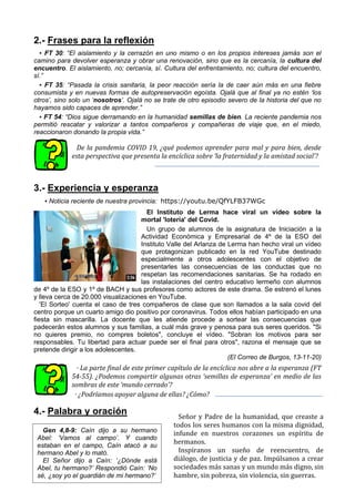 2.- Frases para la reflexión
▪ FT 30: “El aislamiento y la cerrazón en uno mismo o en los propios intereses jamás son el
camino para devolver esperanza y obrar una renovación, sino que es la cercanía, la cultura del
encuentro. El aislamiento, no; cercanía, sí. Cultura del enfrentamiento, no; cultura del encuentro,
sí.”
▪ FT 35: “Pasada la crisis sanitaria, la peor reacción sería la de caer aún más en una fiebre
consumista y en nuevas formas de autopreservación egoísta. Ojalá que al final ya no estén ‘los
otros’, sino solo un ‘nosotros’. Ojalá no se trate de otro episodio severo de la historia del que no
hayamos sido capaces de aprender.”
▪ FT 54: “Dios sigue derramando en la humanidad semillas de bien. La reciente pandemia nos
permitió rescatar y valorizar a tantos compañeros y compañeras de viaje que, en el miedo,
reaccionaron donando la propia vida.”
De la pandemia COVID 19, ¿qué podemos aprender para mal y para bien, desde
esta perspectiva que presenta la encíclica sobre ‘la fraternidad y la amistad social’?
3.- Experiencia y esperanza
▪ Noticia reciente de nuestra provincia: https://youtu.be/QfYLFB37WGc
El Instituto de Lerma hace viral un vídeo sobre la
mortal 'lotería' del Covid.
Un grupo de alumnos de la asignatura de Iniciación a la
Actividad Económica y Empresarial de 4º de la ESO del
Instituto Valle del Arlanza de Lerma han hecho viral un vídeo
que protagonizan publicado en la red YouTube destinado
especialmente a otros adolescentes con el objetivo de
presentarles las consecuencias de las conductas que no
respetan las recomendaciones sanitarias. Se ha rodado en
las instalaciones del centro educativo lermeño con alumnos
de 4º de la ESO y 1º de BACH y sus profesores como actores de este drama. Se estrenó el lunes
y lleva cerca de 20.000 visualizaciones en YouTube.
'El Sorteo' cuenta el caso de tres compañeros de clase que son llamados a la sala covid del
centro porque un cuarto amigo dio positivo por coronavirus. Todos ellos habían participado en una
fiesta sin mascarilla. La docente que les atiende procede a sortear las consecuencias que
padecerán estos alumnos y sus familias, a cuál más grave y penosa para sus seres queridos. "Si
no quieres premio, no compres boletos", concluye el vídeo. "Sobran los motivos para ser
responsables. Tu libertad para actuar puede ser el final para otros", razona el mensaje que se
pretende dirigir a los adolescentes.
(El Correo de Burgos, 13-11-20)
· La parte final de este primer capítulo de la encíclica nos abre a la esperanza (FT
54-55). ¿Podemos compartir algunas otras ‘semillas de esperanza’ en medio de las
sombras de este ‘mundo cerrado’?
· ¿Podríamos apoyar alguna de ellas? ¿Cómo?
4.- Palabra y oración Señor y Padre de la humanidad, que creaste a
todos los seres humanos con la misma dignidad,
infunde en nuestros corazones un espíritu de
hermanos.
Inspíranos un sueño de reencuentro, de
diálogo, de justicia y de paz. Impúlsanos a crear
sociedades más sanas y un mundo más digno, sin
hambre, sin pobreza, sin violencia, sin guerras.
Gen 4,8-9: Caín dijo a su hermano
Abel: ‘Vamos al campo’. Y cuando
estaban en el campo, Caín atacó a su
hermano Abel y lo mató.
El Señor dijo a Caín: ‘¿Dónde está
Abel, tu hermano?’ Respondió Caín: ‘No
sé, ¿soy yo el guardián de mi hermano?’
 