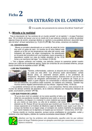 Ficha 2
UN EXTRAÑO EN EL CAMINO
⌂ Si es posible, leer previamente los números 56 al 86 de ‘Fratelli tutti’
1.- Mirada a la realidad
Tras la descripción de “las sombras de un mundo cerrado” en el capítulo 1, el papa Francisco
dice: “En el intento de buscar una luz en medio de lo que estamos viviendo, y antes de plantear
algunas líneas de acción, propongo dedicar un capítulo a una parábola dicha por Jesucristo hace
dos mil años”: el buen samaritano (Lc 10,25-37) (FT 56). Pero antes, volvamos a la realidad…
▪ EL ABANDONADO.
“Muere un jornalero abandonado en un centro de salud de Lorca
tras sufrir un golpe de calor. Un hombre de 42 años falleció este
sábado en el día con las temperaturas más altas del verano; este
trabajador del campo, de origen nicaragüense, fue abandonado
en la puerta del consultorio por una furgoneta, cuyos ocupantes lo
depositaron vestido con ropa de trabajo alrededor de las 15’30
horas y se marcharon del lugar.” (La Verdad, 01-08-20).
→ “Ver a alguien sufriendo nos molesta, nos perturba, porque no queremos perder nuestro
tiempo por culpa de los problemas ajenos. Estos son síntomas de una sociedad enferma, porque
busca construirse de espaldas al dolor” (FT 65).
▪ LOS SALTEADORES.
“Hambre, enfermedades, violencia: la situación de los migrantes en Libia
es cada vez más difícil. “Los africanos están aterrorizados”, señala
Mussie Zerai, un sacerdote siempre atento a los problemas de
inmigración. “No tienen ninguna certeza. Quienes viven en uno de los 22
campos de refugiados administrados por el gobierno de Trípoli ya no
saben a quién dirigirse: los comandantes a menudo están confabulados
con los traficantes, los políticos están ausentes, los militares son violentos. También hay
muchos centros ilegales administrados por las milicias.” (Agencia Fides, 15-06-20).
→ “La parábola comienza con los salteadores. […] Los conocemos. Hemos visto avanzar en el
mundo las densas sombras del abandono, de la violencia utilizada con mezquinos intereses de
poder, acumulación y división” (FT 72).
▪ LOS QUE PASAN DE LARGO.
“Si ya es duro morir en soledad, sin tus seres queridos al lado y en
mitad de una pandemia mundial, imagínense que nadie se acuerda
de ustedes y no lleguen ni a reclamar lo único material que queda
de uno mismo en esta tierra. La cifra de la soledad y del olvido
absoluto es 59. Porque 59 son las personas que murieron por Covid-19, y que llevan tres
meses esperando en el Instituto de Medicina Legal de Madrid a que vayan a por ellos. Y
aunque las familias no se hagan cargo, el consejero de Justicia madrileño ha garantizado
que "serán tratados con la dignidad y el respeto que se merecen".” (Onda Cero, 22-07-20).
→ “Hemos crecido en muchos aspectos, aunque somos analfabetos en acompañar, cuidar y
sostener a los más frágiles y débiles de nuestras sociedades desarrolladas” (FT 64).
¿Quiénes son hoy los prójimos más abandonados, aquellos ante los que solemos
pasar de largo? Podemos pensar en ejemplos concretos que conozcamos, cercanos o
lejanos a nosotros.
 