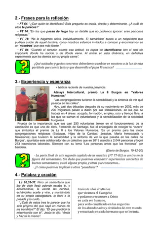 2.- Frases para la reflexión
▪ FT 64: “¿Con quién te identificas? Esta pregunta es cruda, directa y determinante. ¿A cuál de
ellos te pareces?”
▪ FT 74: “En los que pasan de largo hay un detalle que no podemos ignorar: eran personas
religiosas.”
▪ FT 78: “No lo hagamos solos, individualmente. El samaritano buscó a un hospedero que
pudiera cuidar de aquel hombre, como nosotros estamos invitados a conocer y encontrarnos en
un ‘nosotros’ que sea más fuerte.”
▪ FT 84: “Cuando el corazón asume esa actitud, es capaz de identificarse con el otro sin
importarle dónde ha nacido o de dónde viene. Al entrar en esta dinámica, en definitiva
experimenta que los demás son su propia carne”.
¿Qué actitudes y gestos concretos deberíamos cambiar en nosotros a la luz de esta
parábola que cuenta Jesús y que desarrolla el papa Francisco?
3.- Experiencia y esperanza
▪ Noticia reciente de nuestra provincia:
Atalaya Intercultural, premio La 8 Burgos en “Valores
Humanos”
“Las congregaciones tuvieron la sensibilidad y la sintonía de ver qué
pasaba en las calles”.
Hoy, casi dos décadas después de su nacimiento en 2002, más de
200 migrantes pasan a diario por sus instalaciones, en las que se
trabaja en 4 áreas: acogida, formación, empleo, ocio y tiempo libre, a
las que se suman el voluntariado y la sensibilización de la sociedad
burgalesa.
Prueba de la importancia que sus casi 250 voluntarios tienen en el funcionamiento de la
asociación es que uno de ellos, Fernando de Santiago, fue el encargado de recoger la ‘vocera’
que simboliza el premio de La 8 a los Valores Humanos. ‘Es un premio para las cinco
congregaciones religiosas (Esclavas, Hijas de la Caridad, Jesuitas, María Inmaculada y
Salesianos) que tuvieron la sensibilidad y la sintonía de ver lo que pasaba en las calles de
Burgos’, apuntaba este colaborador de un colectivo que en 2019 atendió a 2.044 personas y logró
253 inserciones laborales. Siempre con su lema “Las personas antes que las fronteras” por
bandera.
(Diario de Burgos, 19-12-20)
· La parte final de este segundo capítulo de la encíclica (FT 77-83) se centra en la
figura del samaritano. Sin duda que podemos compartir experiencias concretas de
buenos samaritanos, quizá alguna propia, y otras que conocemos…
· ¿Y cómo podemos implicar a otros “posaderos”?
4.- Palabra y oración
Concede a los cristianos
que vivamos el Evangelio
y podamos reconocer a Cristo
en cada ser humano,
para verlo crucificado en las angustias
de los abandonados y olvidados de este mundo
y resucitado en cada hermano que se levanta.
Lc 10,33-37: Pero un samaritano que
iba de viaje llegó adonde estaba él, y
acercándose, le vendó las heridas,
echándoles aceite y vino, y montándolo
en su propia cabalgadura, lo llevo a la
posada y lo cuidó…
“¿Cuál de estos tres te parece que ha
sido prójimo del que cayó en manos de
los bandidos?” Él dijo: “El que practicó la
misericordia con él”. Jesús le dijo: “Anda
y haz tú lo mismo”.
 