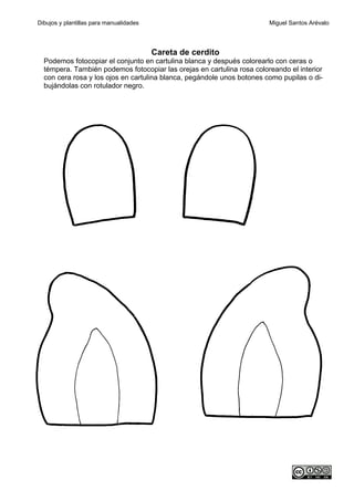 Dibujos y plantillas para manualidades                                  Miguel Santos Arévalo




                                         Careta de cerdito
  Podemos fotocopiar el conjunto en cartulina blanca y después colorearlo con ceras o
  témpera. También podemos fotocopiar las orejas en cartulina rosa coloreando el interior
  con cera rosa y los ojos en cartulina blanca, pegándole unos botones como pupilas o di-
  bujándolas con rotulador negro.
 