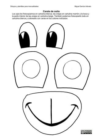 Dibujos y plantillas para manualidades                                    Miguel Santos Arévalo


                                         Careta de osito
  Los ojos los fotocopiamos en cartulina blanca, las orejas en cartulina marrón y la boca y
  la parte interior de las orejas en cartulina beige. También podemos fotocopiarlo todo en
  cartulina blanca y colorearlo con ceras en los colores indicados
 
