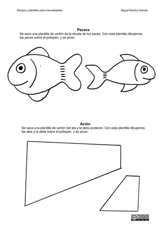 Dibujos y plantillas para manualidades                                     Miguel Santos Arévalo




                                           Pecera
  Se saca una plantilla de cartón de la silueta de los peces. Con esta plantilla dibujamos
  los peces sobre el polispán, y se pican.




                                             Avión
   Se saca una plantilla de cartón del ala y la aleta posterior. Con esta plantilla dibujamos
   las alas y la aleta sobre el polispán, y se pican.
 