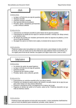 Manualidades para Educación Infantil                                               Miguel Santos Arévalo



                 Sol
   Materiales
      •   La tapa o el fondo de una caja de quesitos
      •   Témpera amarilla
      •   Cartulina naranja o amarilla
      •   Dos tapones blancos de plástico
      •   Pinceles, tijeras, rotuladores permanentes
          y cola o silicona caliente


   Elaboración
      • Coloreamos con témpera amarilla la parte interior de la caja de quesitos
      • Fotocopiamos la silueta de los rayos en cartulina amarilla o naranja (ver dibujo anexo)
          y se recorta o pica
      • Se dibujan las pupilas con rotulador permanente sobre los tapones de plástico y la bo-
          ca en la caja de quesitos
      • Se pegan los ojos en el interior de la cajita y la silueta de los rayos en el fondo



   Motivación
      Podemos realizar esta manualidad con motivo del verano, para trabajar el color amarillo o
      el círculo, el día y la noche (con la otra mitad de la caja podemos hacer la luna llena), co-
      mo regalo para el día de las mamás o los papás (con algún rótulo como “¡eres un sol!)...




            lapicero
   Materiales
      •   Un cilindro de cartón de papel higiénico
      •   La tapa o el fondo de una caja de quesitos
      •   Cartulina amarilla
      •   Témpera de dos colores a elegir
      •   Pinceles, tijeras, cola o silicona, gomets


   Elaboración
      • Fotocopiamos en cartulina amarilla la flor (ver dibujo anexo)
      • Pintamos con témpera la parte exterior del cilindro y la parte interior de la caja de que-
          sitos (más vistoso con dos colores diferentes)
      • Picamos o recortamos la flor y la pegamos en el interior de la caja
      • Pegamos el cilindro de cartón en el centro, sobre la flor. Podemos decorarlo con go-
          mets de distintos colores




   Motivación
      Podemos hacer este lapicero al inicio del curso escolar, o como recipientes clasificatorios
      para el rincón de plástica (para rotuladores, pinceles, ceras, lápices…)
 