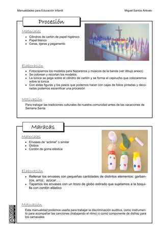 Manualidades para Educación Infantil                                           Miguel Santos Arévalo



                Procesión
   Materiales
      • Cilindros de cartón de papel higiénico
      • Papel blanco
      • Ceras, tijeras y pegamento




   Elaboración
      • Fotocopiamos los modelos para Nazarenos y músicos de la banda (ver dibujo anexo)
      • Se colorean y recortan los modelos.
      • La túnica se pega sobre el cilindro de cartón y se forma el capirucho que colocaremos
         sobre la túnica
      • Con estas figuras y los pasos que podemos hacer con cajas de folios pintadas y deco-
         radas podemos escenificar una procesión


   Motivación
      Para trabajar las tradiciones culturales de nuestra comunidad antes de las vacaciones de
      Semana Santa




           Maracas
   Materiales
      • Envases de “actimel” o similar
      • Globos
      • Cordón de goma elástica




   Elaboración
      • Rellenar los envases con pequeñas cantidades de distintos elementos: garban-
         zos, arroz, azúcar….
      • Tapamos los envases con un trozo de globo estirado que sujetamos a la boqui-
         lla con cordón elástico




   Motivación
      Esta manualidad podemos usarla para trabajar la discriminación auditiva, como instrumen-
      to para acompañar las canciones (trabajando el ritmo) o como componente de disfraz para
      los carnavales
 