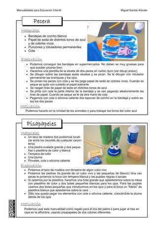 Manualidades para Educación Infantil                                            Miguel Santos Arévalo



               Pecera
   Materiales
      • Bandejas de corcho blanco
      • Papel de seda de distintos tonos de azul
           y de colores vivos
      • Punzones y rotuladores permanentes
      • Cola


   Elaboración
          • Podemos conseguir las bandejas en supermercados. No deben se muy gruesas para
            que puedan picarse bien.
          • Hacemos una plantilla de la silueta de dos peces en cartón duro (ver dibujo anexo)
          • Se dibujan sobre las bandejas estas siluetas y se pican. Se le dibujan con rotulador
            permanente las branquias y los ojos.
          • Se pintan los peces con cola y se les pega papel de seda de colores vivos. Cuando se
            seque se quita con cuidado el papel sobrante
          • Se rasgan tiras de papel de seda en distintos tonos de azul.
          • Se pinta con cola la parte interior de la bandeja y se van pegando aleatoriamente las
            tiras de papel. Cuando se seque se le da otra mano de cola
          • Pegamos con cola o silicona caliente dos tapones de corcho en la bandeja y sobre es-
            tos los dos peces
  Motivación
       Podemos hacerlo en la Unidad de los animales o para trabajar los tonos del color azul



          Pisapapeles
   Materiales
      • Un taco de madera (los podremos locali-
           zar entre los recortes de cualquier carpin-
           tería)
      •    Una piedra ovalada grande y dos peque-
           ñas o plastilina de color y blanca
      •    Témpera de color
      •    Una pluma
      •    Pinceles, cola o silicona caliente
   Elaboración
      • Pintamos el taco de madera con témpera de algún color vivo
      • Pintamos las piedras (la grande de un color vivo y las pequeñas de blanco) Una vez
           secas le pintamos la boca con témpera blanca y las pupilas negras o azules
      • Si optamos por la plastilina, hacemos una bola grande que aplastaremos sobre la mesa
        con plastilina de color y dos bolas pequeñas blancas para los ojos. Para las pupilas
        usamos dos bolas pequeñas que introducimos en los ojos y para la boca un “fideito” de
        plastilina blanca que aplastamos sobre la cara
      • Sólo nos queda pegar los elementos con cola o silicona caliente, colocándole la pluma
        detrás de los ojos

   Motivación
      Podemos usar esta manualidad como regalo para el día del padre o para jugar al tres en
      raya en la alfombra, usando pisapapeles de dos colores diferentes.
 