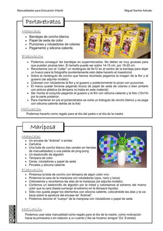 Manualidades para Educación Infantil                                               Miguel Santos Arévalo



      Portaretratos
   Materiales
      •    Bandejas de corcho blanco
      •    Papel de seda de color
      •    Punzones y rotuladores de colores
      •    Pegamento y silicona caliente

   Elaboración
          • Podemos conseguir las bandejas en supermercados. No deben se muy gruesas para
            que puedan picarse bien. El tamaño puede ser sobre 14-15 cm. por 18-20 cm.
          • Recortamos con el “cutter” un rectángulo de 8x12 en el centro de la bandeja para dejar
            un hueco para la fotografía (evidentemente esto debe hacerlo el maestro/a)
          • Sobre el rectángulo de corcho que hemos recortado pegamos la imagen de la flor y el
            gusano (se adjunta modelo)
          • Colorean con rotuladores la flor y el gusano y posteriormente lo pican con punzones.
          • El marco puede forrarse pegando trozos de papel de seda de colores o bien pintarlo
            con pintura plástica (la témpera no traba en este material)
          • Ser monta el conjunto pegando el gusano y la flor con silicona caliente y la foto (10x14)
            por la parte posterior.
          • Para mantener en píe el portarretratos se corta un triángulo de corcho blanco y se pega
            con silicona caliente detrás de la foto
  Motivación
       Podemos hacerlo como regalo para el día del padre o el día de la madre



            Mariposa
   Materiales
      • Un envase de “Actimel” o similar
      • Cartulina
      • Una bola de corcho blanco (las venden en tiendas
           de manualidades) o una pelota de ping-pong
      •    Un bastoncillo de algodón
      •    Témpera de color
      •    Ceras, rotuladores y papel de seda
      •    Pinceles y silicona caliente
   Elaboración
      • Pintamos la bola de corcho con témpera de algún color vivo
      • Pintamos la cara de la mariposa con rotuladores (ojos, nariz y boca)
      • Coloreamos y recortamos las alas de la mariposa (se adjunta modelo)
      • Cortamos un bastoncillo de algodón por la mitad y coloreamos el extremo del mismo
        color que la cara (basta sumergir el extremo en la témpera líquida)
      • Sólo nos queda pegar los elementos con silicona caliente, colocándole las alas y la ca-
        beza sobre la apretura del envase de “Actimel”.
      • Podemos decorar el “cuerpo” de la mariposa con rotuladores o papel de seda


   Motivación
      Podemos usar esta manualidad como regalo para el día de la madre, como motivación
      hacia la primavera o en relación a un cuento (“Asi se hicieron amigos” Ed. Everest)
 